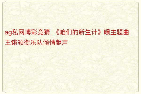 ag私网博彩竞猜_《咱们的新生计》曝主题曲 王锵领衔乐队倾情
