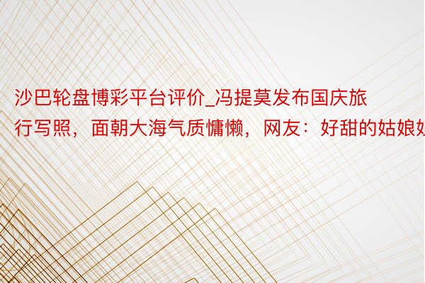 沙巴轮盘博彩平台评价_冯提莫发布国庆旅行写照，面朝大海气质慵