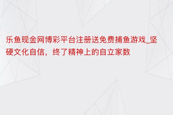 乐鱼现金网博彩平台注册送免费捕鱼游戏_坚硬文化自信，终了精神