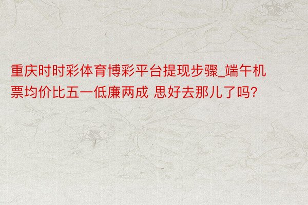 重庆时时彩体育博彩平台提现步骤_端午机票均价比五一低廉两成 思好去那儿了吗？