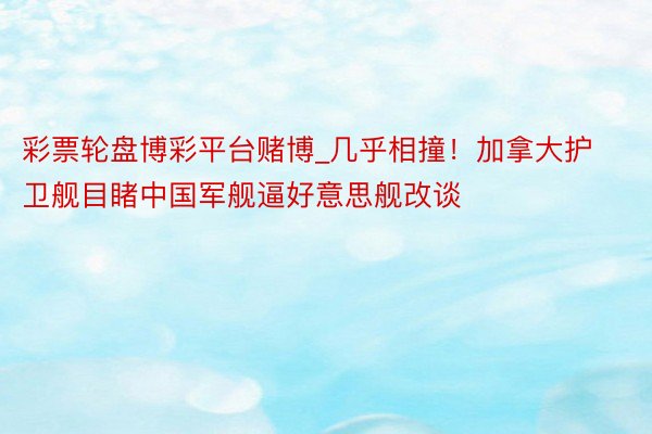 彩票轮盘博彩平台赌博_几乎相撞！加拿大护卫舰目睹中国军舰逼好