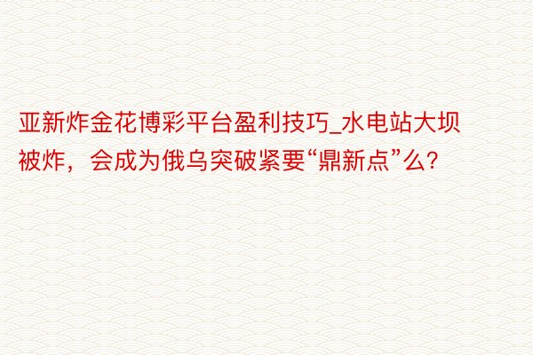 亚新炸金花博彩平台盈利技巧_水电站大坝被炸，会成为俄乌突破紧要“鼎新点”么？