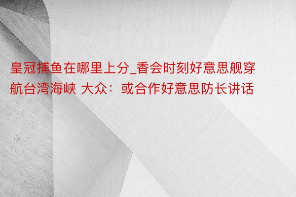皇冠捕鱼在哪里上分_香会时刻好意思舰穿航台湾海峡 大众：或合