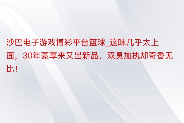 沙巴电子游戏博彩平台篮球_这味几乎太上面，30年豪享来又出新
