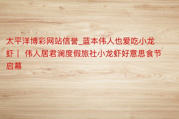 太平洋博彩网站信誉_蓝本伟人也爱吃小龙虾｜ 伟人居君澜度假旅社小龙虾好意思食节启幕
