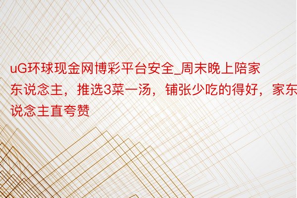 uG环球现金网博彩平台安全_周末晚上陪家东说念主，推选3菜一汤，铺张少吃的得好，家东说念主直夸赞